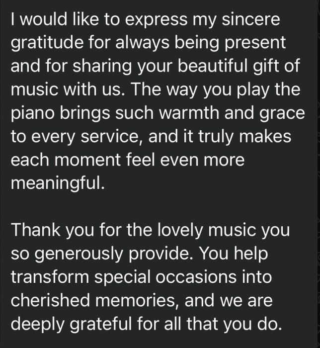 A message thanking me for my piano playing, reading "I would like to express my sincere gratitude for always being present and for sharing your beautiful gift of music with us. The way you play the piano brings such warmth and grace to every service, and it truly makes each moment feel even more meaningful. Thank you for the lovely music you so generously provide. You help transform special occasions into cherished memories, and we are deeply grateful for all that you do."