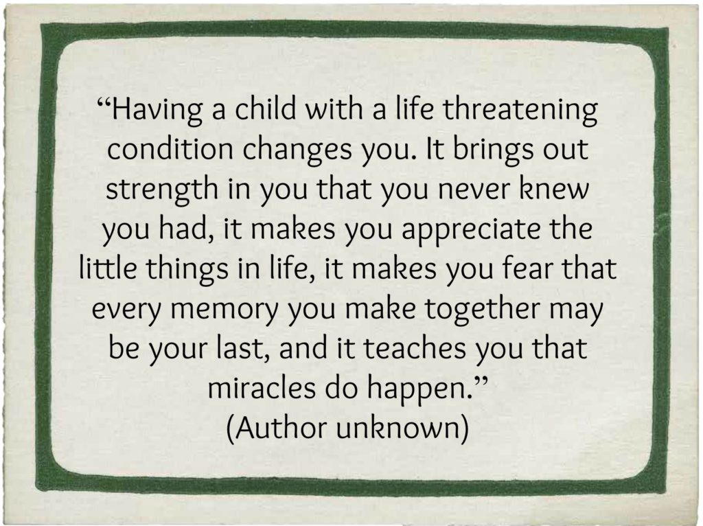 "Having a child with a life-threatening condition changes you. It brings out strength in you that you never knew you had, it makes you appreciate the little things in life, it makes you fear that every memory you make together may be your last and it teaches you that miracles do happen." (Author unknown)