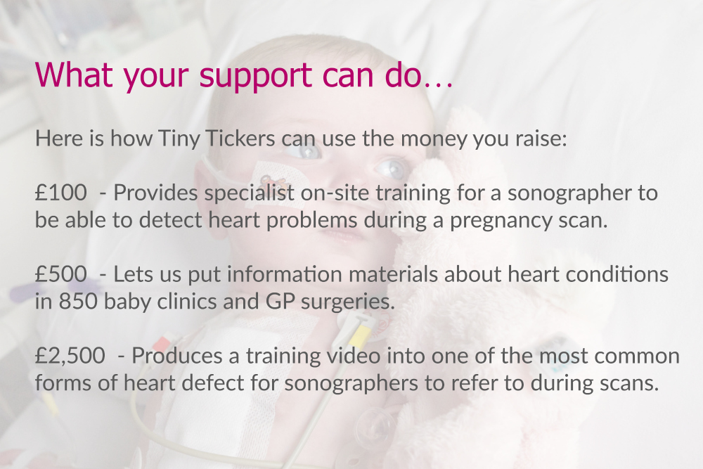 What your support can do… Here is how Tiny Tickers can use the money you raise: £100 - Provides specialist on-site training for a sonographer to be able to detect heart problems during a pregnancy scan. £500 - Lets us put information materials about heart conditions in 850 baby clinics and GP surgeries. £2,500 - Produces a training video into one of the most common forms of heart defect for sonographers to refer to during scans.