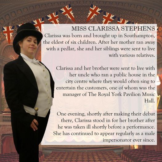 A picture of me dressed in top hat and tails with the caption "Miss Clarissa Stephens. Clarissa was born and brought up in Southampton, the eldest of six children. After her mother ran away with a pedlar, she and her siblings were sent to live with various relatives. Clarissa and her brother were sent to live with her uncle who ran a public house in the city centre where they would often sing to entertain the customers , one of whom was the manager of the Royal York Pavilion Music Hall. One evening shortly after making their debut there, Clarissa stood in for her brother after he was taken ill shortly before a performance. She has continued to appear regularly as a male impersonator ever since."